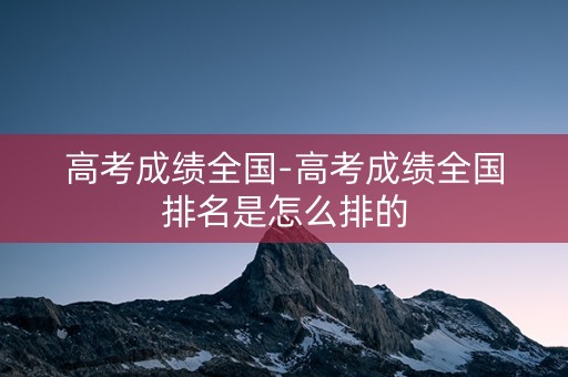 高考成绩全国-高考成绩全国排名是怎么排的