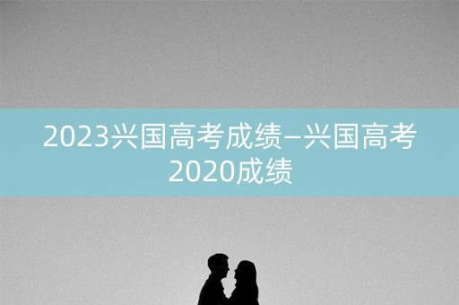 2023兴国高考成绩—兴国高考2020成绩