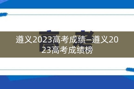 遵义2023高考成绩—遵义2023高考成绩榜