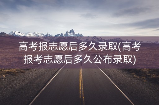 高考报志愿后多久录取(高考报考志愿后多久公布录取)