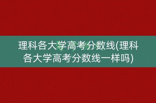理科各大学高考分数线(理科各大学高考分数线一样吗)