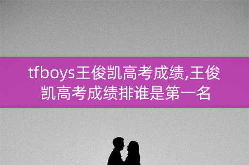 tfboys王俊凯高考成绩,王俊凯高考成绩排谁是第一名