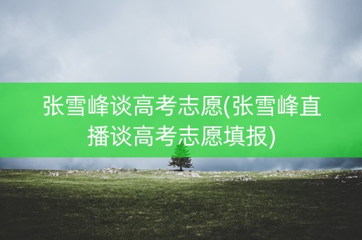 张雪峰谈高考志愿(张雪峰直播谈高考志愿填报)