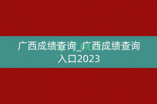 广西成绩查询_广西成绩查询入口2023 广西成绩查询_广西成绩查询入口2023