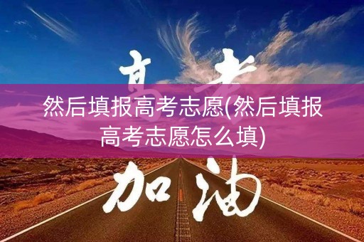 然后填报高考志愿(然后填报高考志愿怎么填)