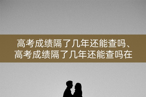 高考成绩隔了几年还能查吗、高考成绩隔了几年还能查吗在哪查