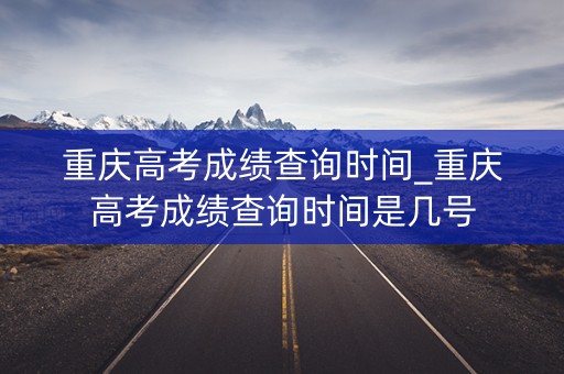 重庆高考成绩查询时间_重庆高考成绩查询时间是几号