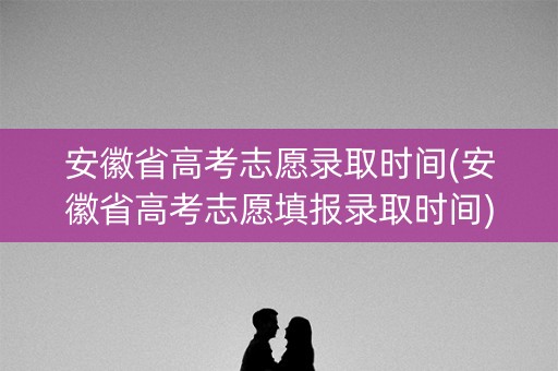 安徽省高考志愿录取时间(安徽省高考志愿填报录取时间)