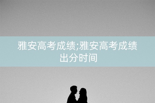 雅安高考成绩;雅安高考成绩出分时间