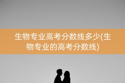 生物专业高考分数线多少(生物专业的高考分数线)