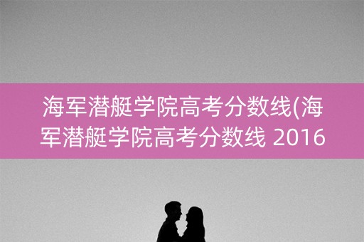 海军潜艇学院高考分数线(海军潜艇学院高考分数线 2016)