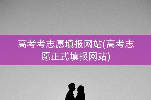高考考志愿填报网站(高考志愿正式填报网站) 高考考志愿填报网站(高考志愿正式填报网站)