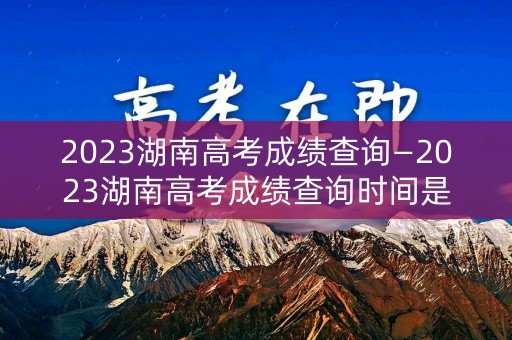 2023湖南高考成绩查询—2023湖南高考成绩查询时间是多少