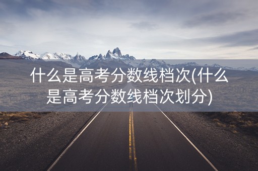 什么是高考分数线档次(什么是高考分数线档次划分)