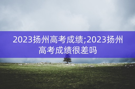 2023扬州高考成绩;2023扬州高考成绩很差吗