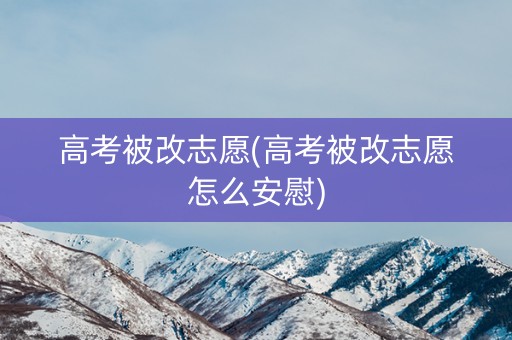 高考被改志愿(高考被改志愿怎么安慰)