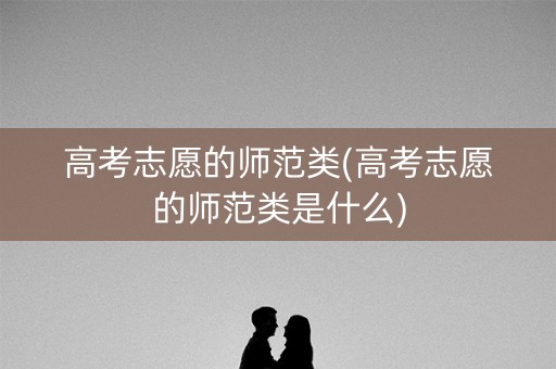 高考志愿的师范类(高考志愿的师范类是什么)