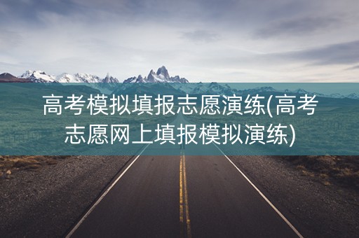 高考模拟填报志愿演练(高考志愿网上填报模拟演练) 高考模拟填报志愿演练(高考志愿网上填报模拟演练)