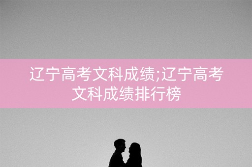辽宁高考文科成绩;辽宁高考文科成绩排行榜