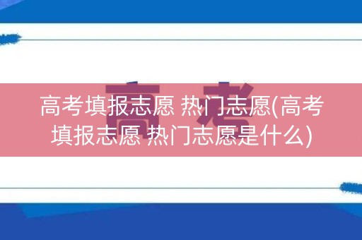 高考填报志愿 热门志愿(高考填报志愿 热门志愿是什么)