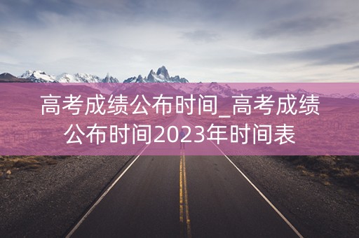 高考成绩公布时间_高考成绩公布时间2023年时间表