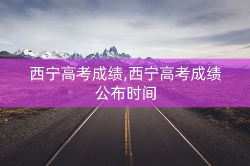 西宁高考成绩,西宁高考成绩公布时间