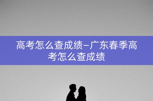高考怎么查成绩—广东春季高考怎么查成绩