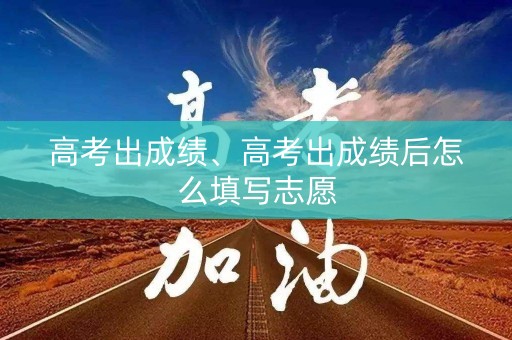 高考出成绩、高考出成绩后怎么填写志愿