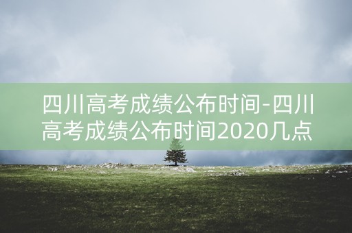 四川高考成绩公布时间-四川高考成绩公布时间2020几点公布