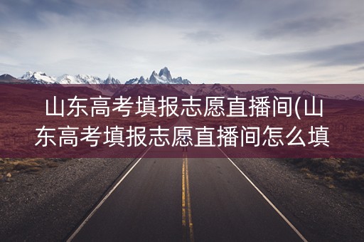山东高考填报志愿直播间(山东高考填报志愿直播间怎么填)