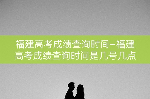 福建高考成绩查询时间—福建高考成绩查询时间是几号几点