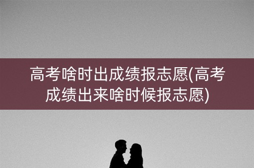 高考啥时出成绩报志愿(高考成绩出来啥时候报志愿)