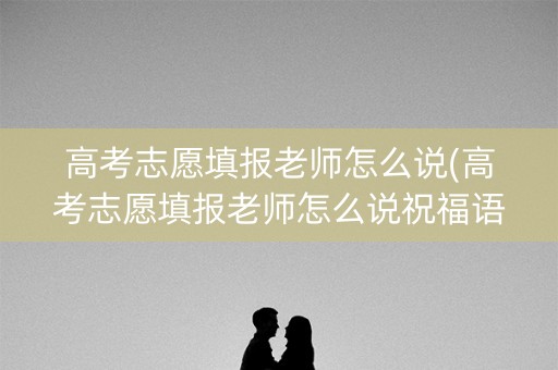 高考志愿填报老师怎么说(高考志愿填报老师怎么说祝福语)