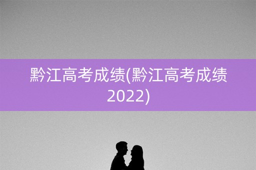 黔江高考成绩(黔江高考成绩2022)