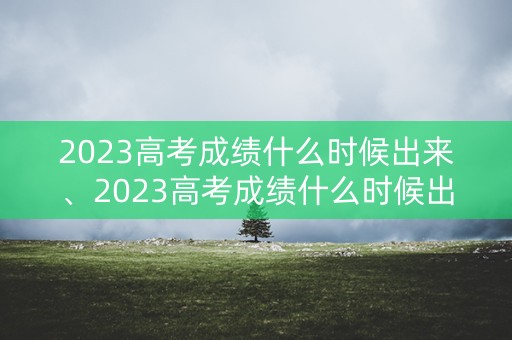 2023高考成绩什么时候出来、2023高考成绩什么时候出来安徽