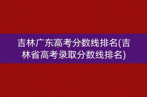 吉林广东高考分数线排名(吉林省高考录取分数线排名)