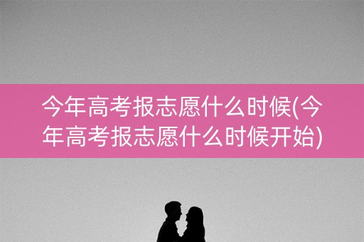 今年高考报志愿什么时候(今年高考报志愿什么时候开始)