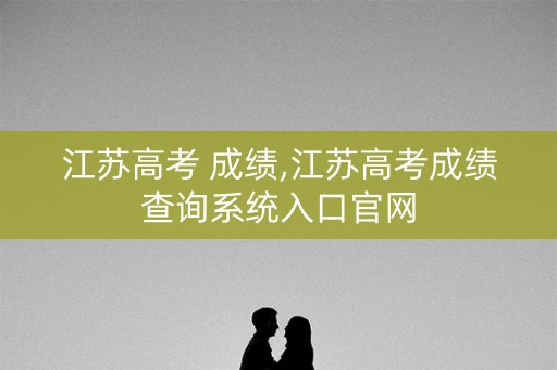 江苏高考 成绩,江苏高考成绩查询系统入口官网