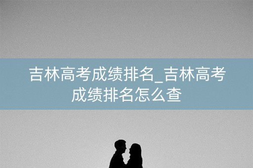 吉林高考成绩排名_吉林高考成绩排名怎么查