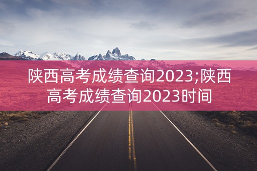 陕西高考成绩查询2023;陕西高考成绩查询2023时间