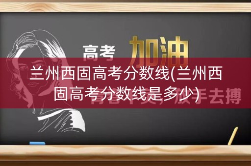 兰州西固高考分数线(兰州西固高考分数线是多少) 兰州西固高考分数线(兰州西固高考分数线是多少)