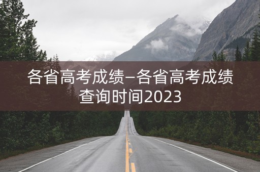 各省高考成绩—各省高考成绩查询时间2023