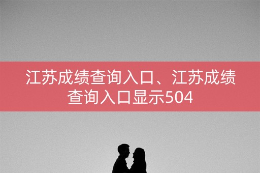 江苏成绩查询入口、江苏成绩查询入口显示504
