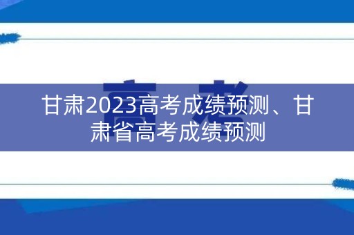 甘肃2023高考成绩预测、甘肃省高考成绩预测