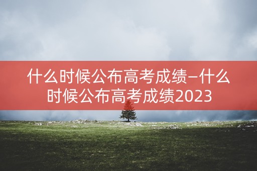 什么时候公布高考成绩—什么时候公布高考成绩2023
