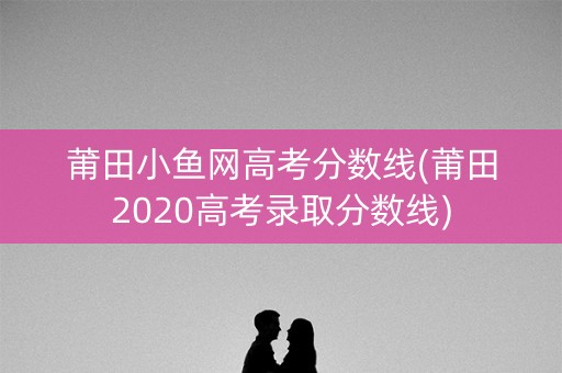 莆田小鱼网高考分数线(莆田2020高考录取分数线)
