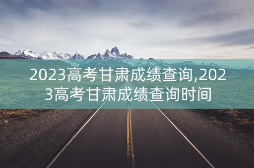 2023高考甘肃成绩查询,2023高考甘肃成绩查询时间
