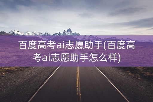 百度高考ai志愿助手(百度高考ai志愿助手怎么样)