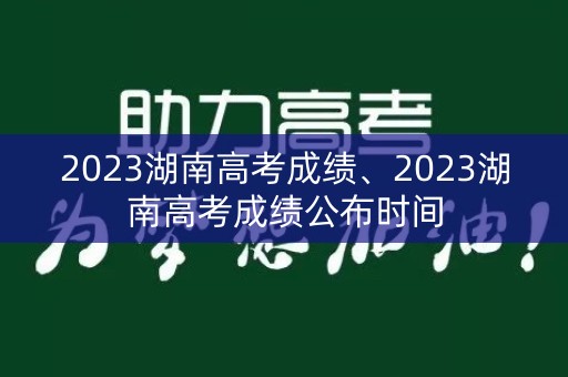 2023湖南高考成绩、2023湖南高考成绩公布时间
