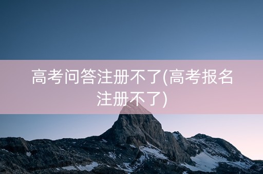 高考问答注册不了(高考报名注册不了)
